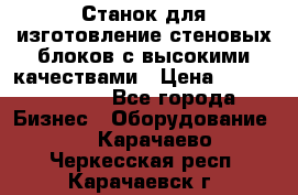  Станок для изготовление стеновых блоков с высокими качествами › Цена ­ 311 592 799 - Все города Бизнес » Оборудование   . Карачаево-Черкесская респ.,Карачаевск г.